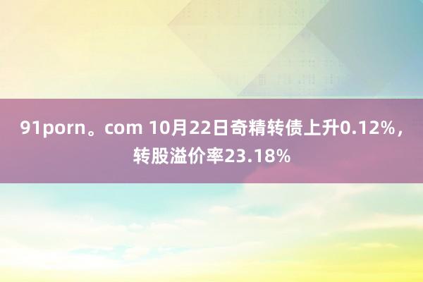 91porn。com 10月22日奇精转债上升0.12%，转股溢价率23.18%