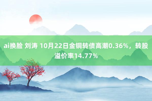 ai换脸 刘涛 10月22日金铜转债高潮0.36%，转股溢价率14.77%