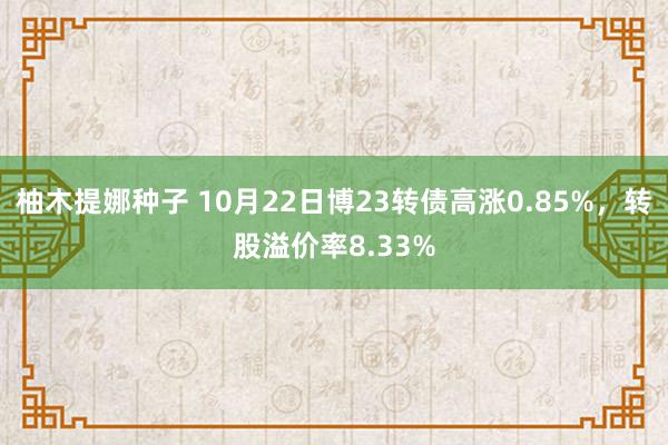 柚木提娜种子 10月22日博23转债高涨0.85%，转股溢价率8.33%
