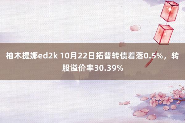 柚木提娜ed2k 10月22日拓普转债着落0.5%，转股溢价率30.39%