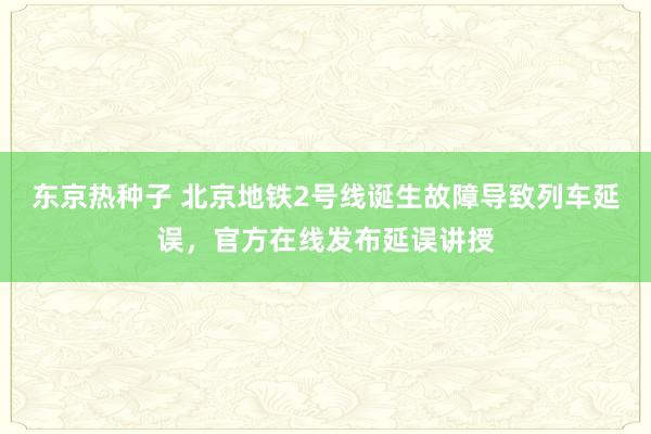 东京热种子 北京地铁2号线诞生故障导致列车延误，官方在线发布延误讲授
