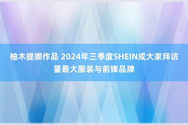 柚木提娜作品 2024年三季度SHEIN成大家拜访量最大服装与前锋品牌