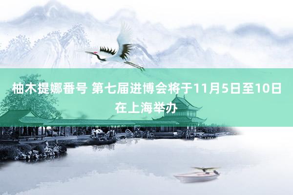 柚木提娜番号 第七届进博会将于11月5日至10日在上海举办
