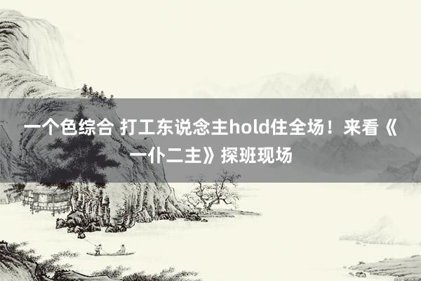 一个色综合 打工东说念主hold住全场！来看《一仆二主》探班现场