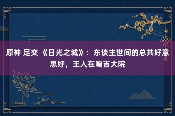 原神 足交 《日光之城》：东谈主世间的总共好意思好，王人在嘎吉大院