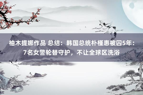 柚木提娜作品 总结：韩国总统朴槿惠被囚5年：7名女警轮替守护，不让全球区洗浴