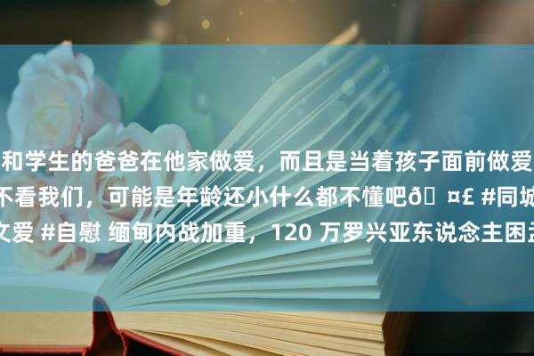 和学生的爸爸在他家做爱，而且是当着孩子面前做爱，太刺激了，孩子完全不看我们，可能是年龄还小什么都不懂吧🤣 #同城 #文爱 #自慰 缅甸内战加重，120 万罗兴亚东说念主困孟加拉，申请中国协助遣返？