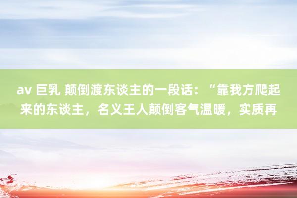 av 巨乳 颠倒渡东谈主的一段话：“靠我方爬起来的东谈主，名义王人颠倒客气温暖，实质再