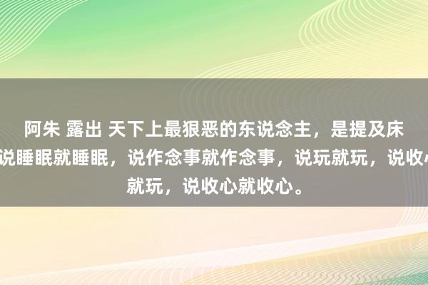 阿朱 露出 天下上最狠恶的东说念主，是提及床就起床，说睡眠就睡眠，说作念事就作念事，说玩就玩，说收心就收心。