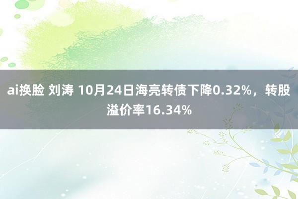 ai换脸 刘涛 10月24日海亮转债下降0.32%，转股溢价率16.34%