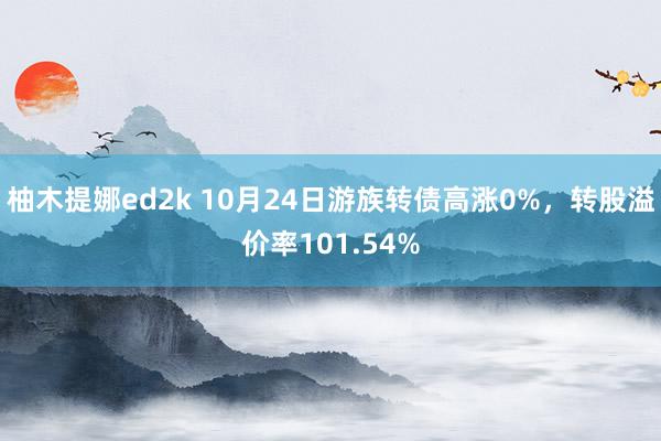 柚木提娜ed2k 10月24日游族转债高涨0%，转股溢价率101.54%