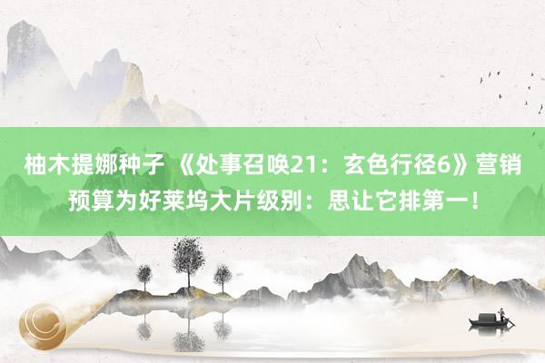 柚木提娜种子 《处事召唤21：玄色行径6》营销预算为好莱坞大片级别：思让它排第一！
