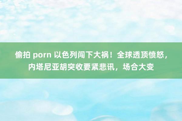 偷拍 porn 以色列闯下大祸！全球透顶愤怒，内塔尼亚胡突收要紧悲讯，场合大变