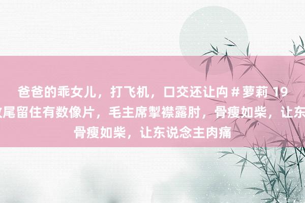 爸爸的乖女儿，打飞机，口交还让禸＃萝莉 1935年长征收尾留住有数像片，毛主席掣襟露肘，骨瘦如柴，让东说念主肉痛