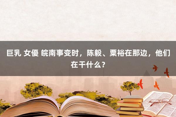 巨乳 女優 皖南事变时，陈毅、粟裕在那边，他们在干什么？