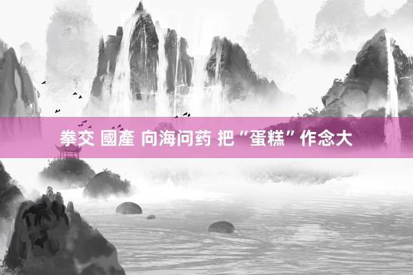 拳交 國產 向海问药 把“蛋糕”作念大