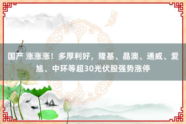 国产 涨涨涨！多厚利好，隆基、晶澳、通威、爱旭、中环等超30光伏股强势涨停
