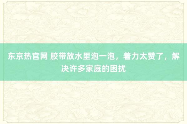 东京热官网 胶带放水里泡一泡，着力太赞了，解决许多家庭的困扰