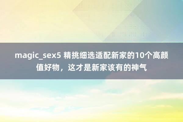 magic_sex5 精挑细选适配新家的10个高颜值好物，这才是新家该有的神气