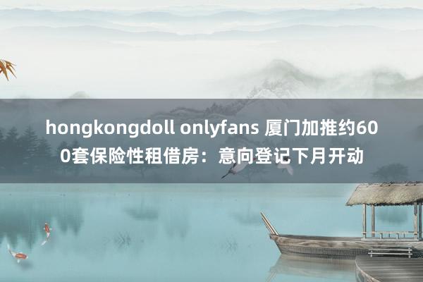 hongkongdoll onlyfans 厦门加推约600套保险性租借房：意向登记下月开动