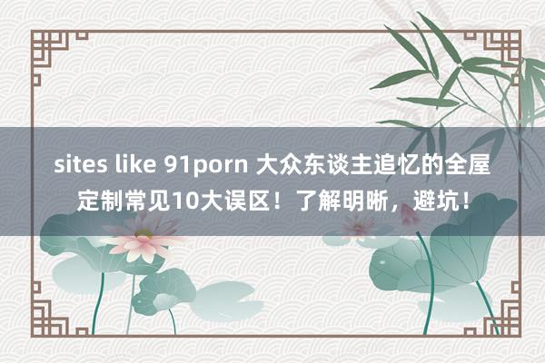sites like 91porn 大众东谈主追忆的全屋定制常见10大误区！了解明晰，避坑！