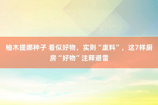 柚木提娜种子 看似好物，实则“废料”，这7样厨房“好物”注释避雷
