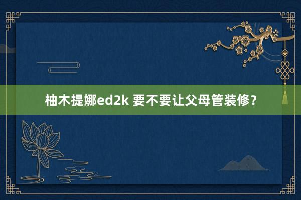 柚木提娜ed2k 要不要让父母管装修？