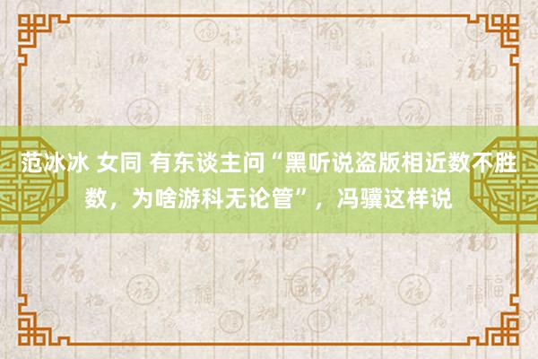 范冰冰 女同 有东谈主问“黑听说盗版相近数不胜数，为啥游科无论管”，冯骥这样说