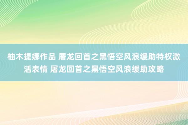 柚木提娜作品 屠龙回首之黑悟空风浪缓助特权激活表情 屠龙回首之黑悟空风浪缓助攻略
