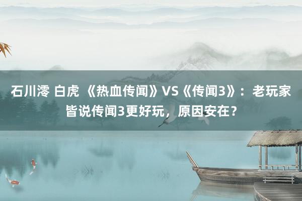 石川澪 白虎 《热血传闻》VS《传闻3》：老玩家皆说传闻3更好玩，原因安在？