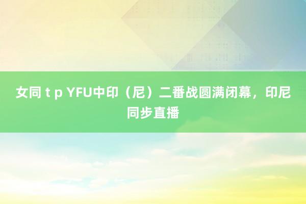 女同 t p YFU中印（尼）二番战圆满闭幕，印尼同步直播