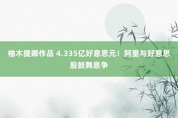 柚木提娜作品 4.335亿好意思元！阿里与好意思股鼓舞息争