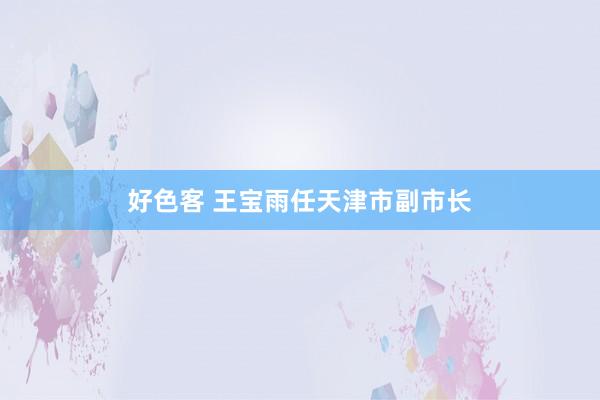 好色客 王宝雨任天津市副市长