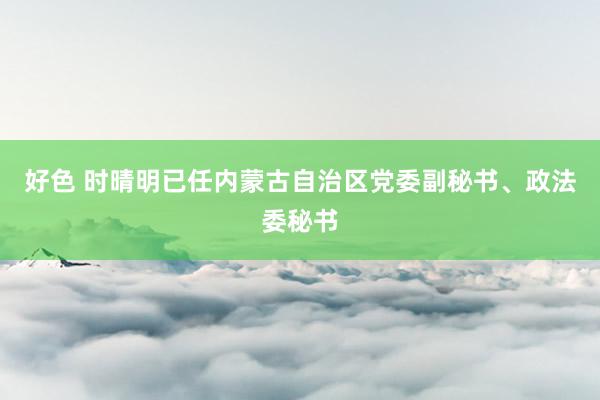 好色 时晴明已任内蒙古自治区党委副秘书、政法委秘书