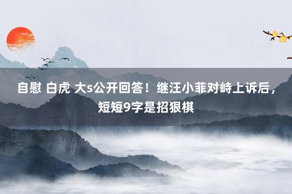 自慰 白虎 大s公开回答！继汪小菲对峙上诉后，短短9字是招狠棋