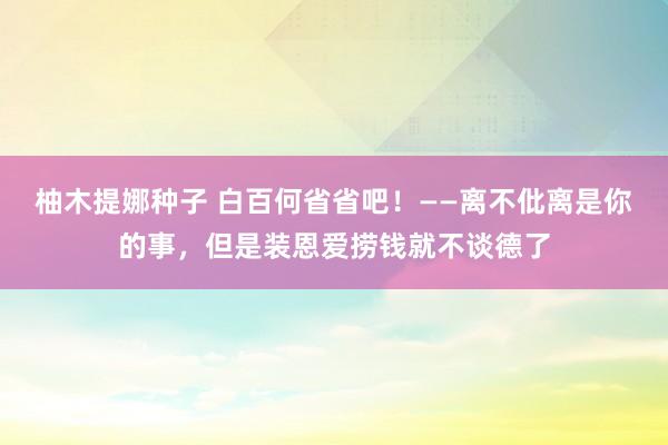 柚木提娜种子 白百何省省吧！——离不仳离是你的事，但是装恩爱捞钱就不谈德了