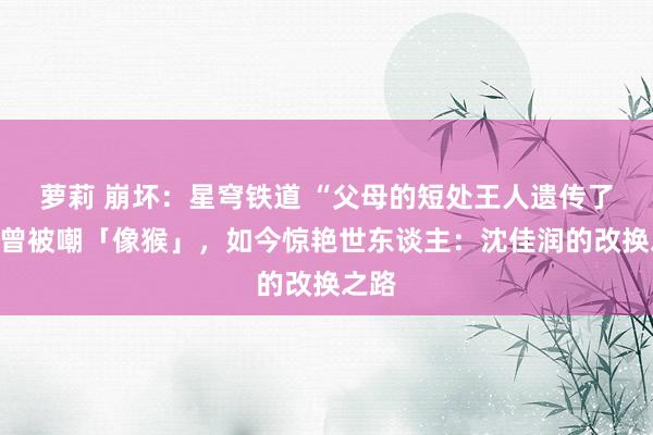 萝莉 崩坏：星穹铁道 “父母的短处王人遗传了”！曾被嘲「像猴」，如今惊艳世东谈主：沈佳润的改换之路