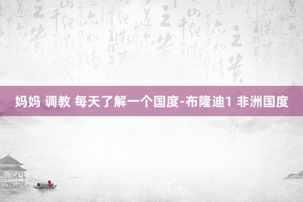 妈妈 调教 每天了解一个国度-布隆迪1 非洲国度