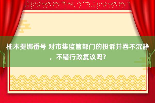 柚木提娜番号 对市集监管部门的投诉并吞不沉静，不错行政复议吗?