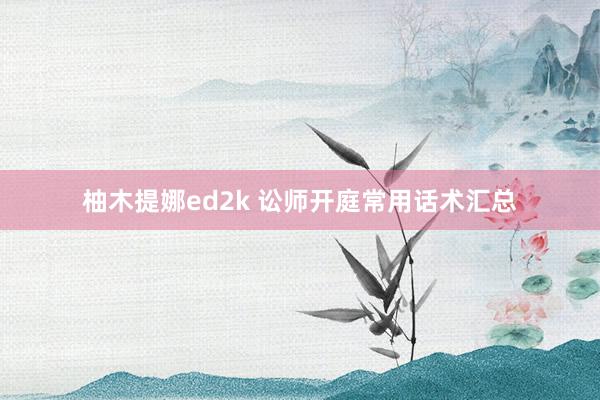 柚木提娜ed2k 讼师开庭常用话术汇总