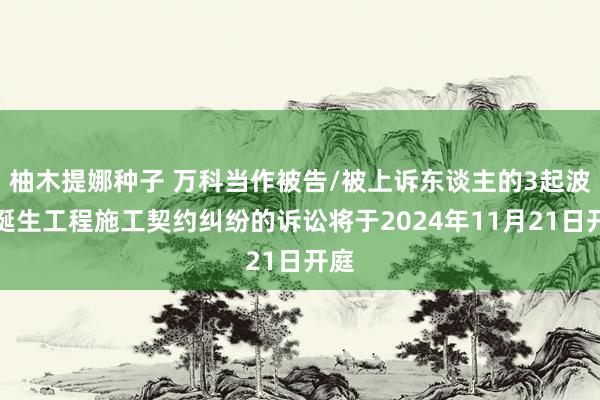 柚木提娜种子 万科当作被告/被上诉东谈主的3起波及诞生工程施工契约纠纷的诉讼将于2024年11月21日开庭
