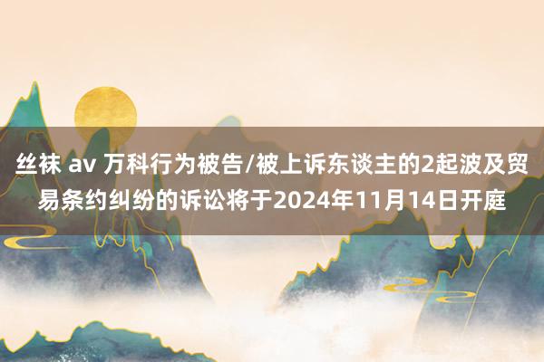 丝袜 av 万科行为被告/被上诉东谈主的2起波及贸易条约纠纷的诉讼将于2024年11月14日开庭