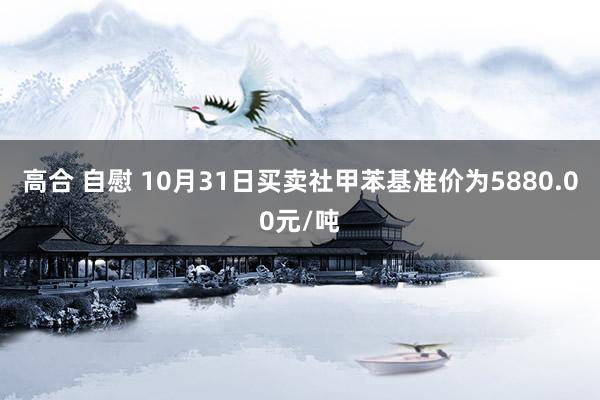 高合 自慰 10月31日买卖社甲苯基准价为5880.00元/吨