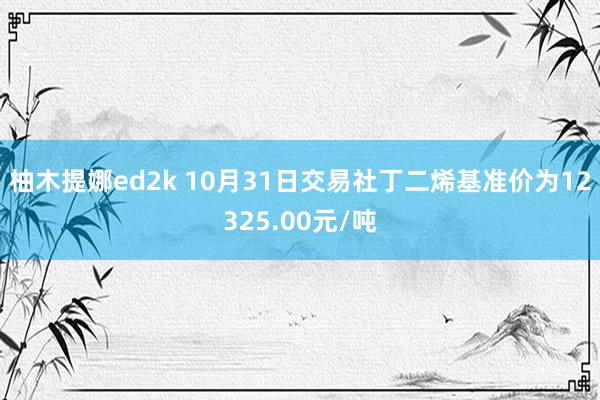 柚木提娜ed2k 10月31日交易社丁二烯基准价为12325.00元/吨