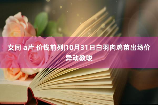 女同 a片 价钱前列|10月31日白羽肉鸡苗出场价异动教唆