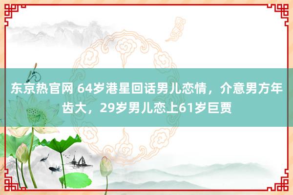 东京热官网 64岁港星回话男儿恋情，介意男方年齿大，29岁男儿恋上61岁巨贾