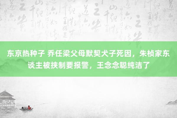 东京热种子 乔任梁父母默契犬子死因，朱桢家东谈主被挟制要报警，王念念聪纯洁了