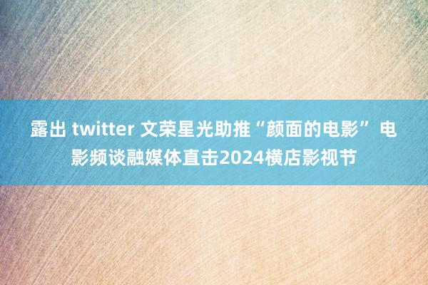 露出 twitter 文荣星光助推“颜面的电影” 电影频谈融媒体直击2024横店影视节