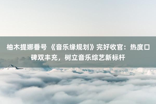 柚木提娜番号 《音乐缘规划》完好收官：热度口碑双丰充，树立音乐综艺新标杆