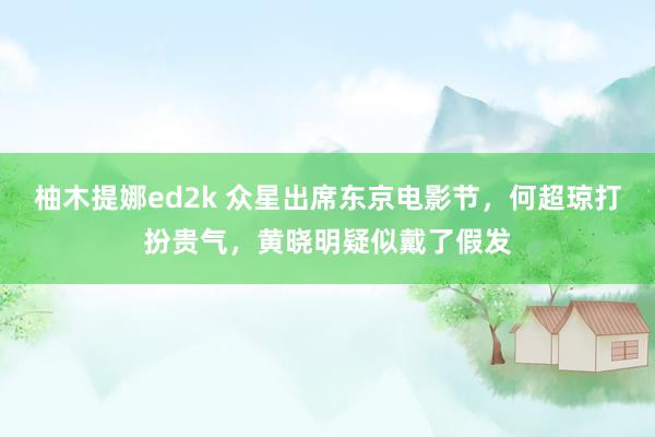 柚木提娜ed2k 众星出席东京电影节，何超琼打扮贵气，黄晓明疑似戴了假发